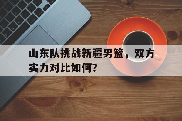 山东队挑战新疆男篮，双方实力对比如何？的简单介绍