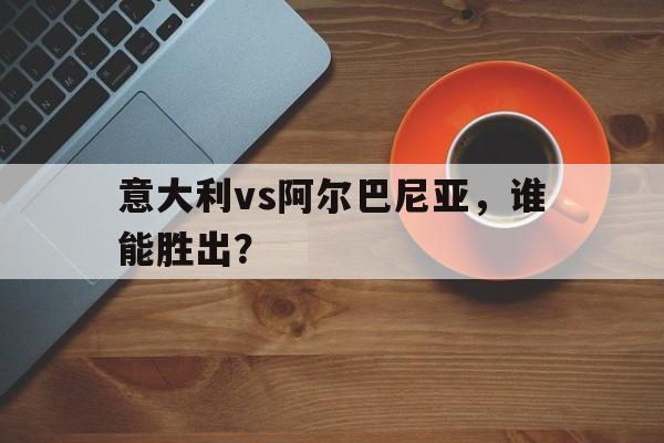 意大利vs阿尔巴尼亚,谁能胜出? 意大利vs阿尔巴尼亚,谁能胜出?