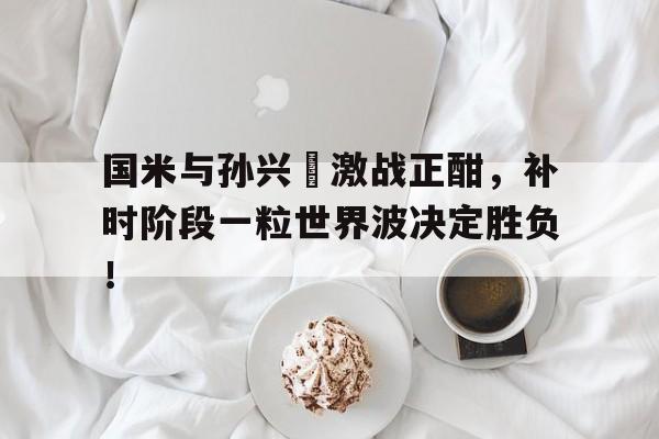 国米与孙兴慜激战正酣,补时阶段一粒世界波决定胜负!自立孙中山 国米与孙兴慜激战正酣,补时阶段一粒世界波决定胜负!自立孙中山